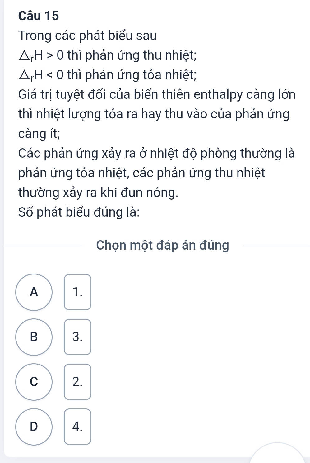 Trong các phát biểu sau
△ _rH>0 thì phản ứng thu nhiệt;
△ _rH<0</tex> thì phản ứng tỏa nhiệt;
Giá trị tuyệt đối của biến thiên enthalpy càng lớn
thì nhiệt lượng tỏa ra hay thu vào của phản ứng
càng ít;
Các phản ứng xảy ra ở nhiệt độ phòng thường là
phản ứng tỏa nhiệt, các phản ứng thu nhiệt
thường xảy ra khi đun nóng.
Số phát biểu đúng là:
Chọn một đáp án đúng
A 1.
B 3.
C 2.
D 4.