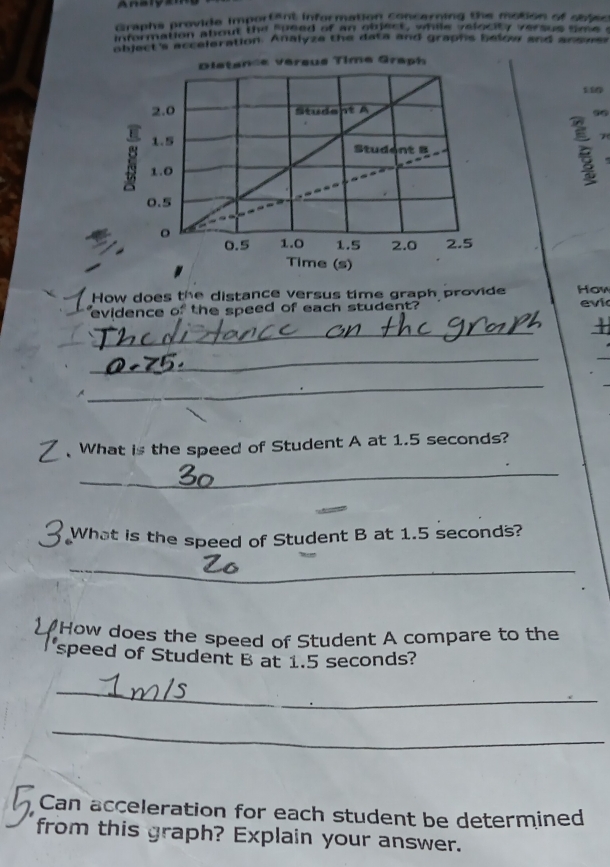 Analy 
Graphs provide importent information concerning the motion of obles 
information about the speed of an oinect , while velocity versus tme t 
bject's acceleration. Analyze the data and graphs below and answes 
How does the distance versus time graph provide How 
evidence of the speed of each student? evi 
_ 
_ 
_ 

_ 
What is the speed of Student A at 1.5 seconds? 
_ 
What is the speed of Student B at 1.5 seconds? 
_ 
20 'How does the speed of Student A compare to the 
speed of Student B at 1.5 seconds? 
_ 
_ 
Can acceleration for each student be determined 
from this graph? Explain your answer.