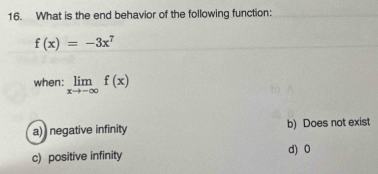 What is the end behavior of the following function:
f(x)=-3x^7
when: limlimits _xto -∈fty f(x)
a) negative infinity b) Does not exist
c) positive infinity d) 0