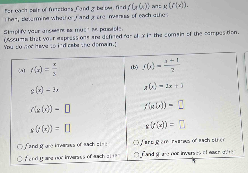 For each pair of functions fand g below, find f(g(x)) and g(f(x)). 
Then, determine whether fand g are inverses of each other.
Simplify your answers as much as possible.
(Assume that your expressions are defined for all x in the domain of the composition.
You do not have to indicate the domain.)
(a) f(x)= x/3  (b) f(x)= (x+1)/2 
g(x)=3x
g(x)=2x+1
f(g(x))=□
f(g(x))=□
g(f(x))=□
g(f(x))=□
f and g are inverses of each other f and g are inverses of each other
f and g are not inverses of each other f and g are not inverses of each other