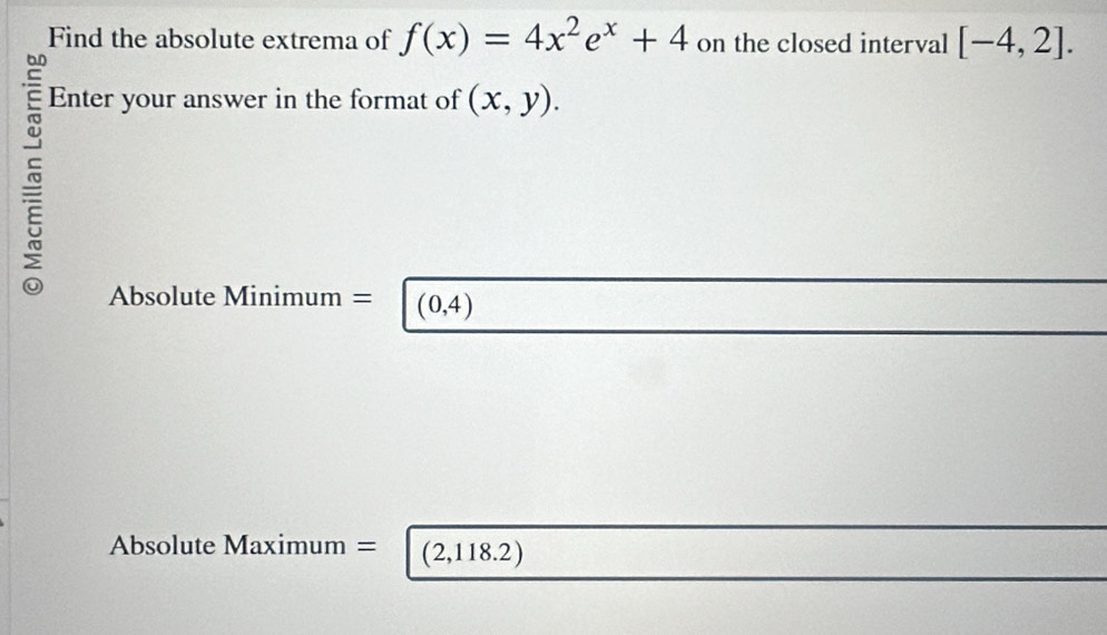 Find the absolute extrema of f(x)=4x^2e^x+4 on the closed interval [-4,2]. 
Enter your answer in the format of (x,y). 
Absolute Minimum = (0,4)
Absolute Maximum = (2,118.2)