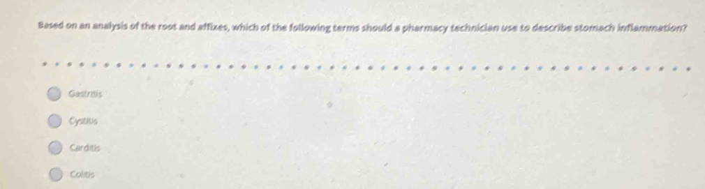 Based on an analysis of the root and affizes, which of the following terms should a pharmacy technician use to describe stomach inflammation?
Gectatis
Cystitis
Carditis
Colitis