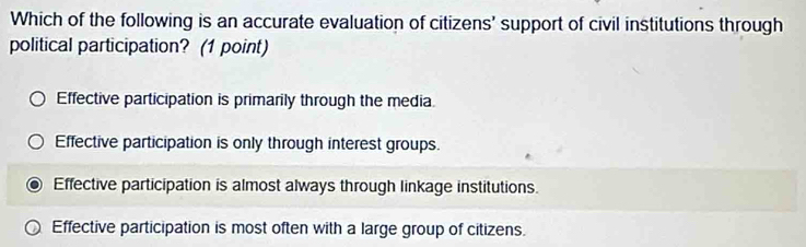 Which of the following is an accurate evaluation of citizens' support of civil institutions through
political participation? (1 point)
Effective participation is primarily through the media
Effective participation is only through interest groups.
Effective participation is almost always through linkage institutions.
Effective participation is most often with a large group of citizens.