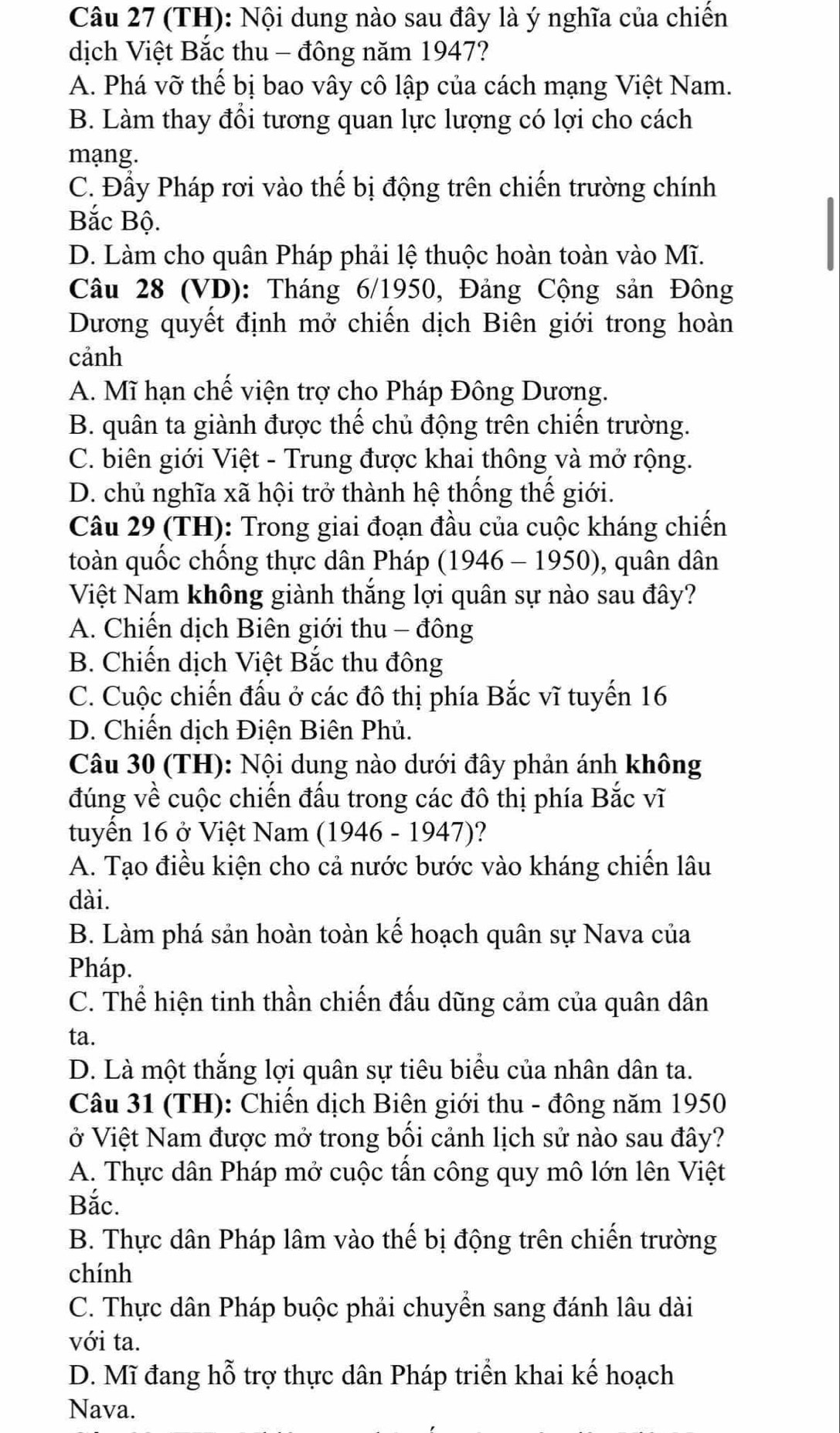 (TH): Nội dung nào sau đây là ý nghĩa của chiến
dịch Việt Bắc thu - đông năm 1947?
A. Phá vỡ thế bị bao vây cô lập của cách mạng Việt Nam.
B. Làm thay đổi tương quan lực lượng có lợi cho cách
mạng.
C. Đầy Pháp rơi vào thế bị động trên chiến trường chính
Bắc Bộ.
D. Làm cho quân Pháp phải lệ thuộc hoàn toàn vào Mĩ.
Câu 28 (VD): Tháng 6/1950, Đảng Cộng sản Đông
Dương quyết định mở chiến dịch Biên giới trong hoàn
cảnh
A. Mĩ hạn chế viện trợ cho Pháp Đông Dương.
B. quân ta giành được thế chủ động trên chiến trường.
C. biên giới Việt - Trung được khai thông và mở rộng.
D. chủ nghĩa xã hội trở thành hệ thống thế giới.
Câu 29 (TH): Trong giai đoạn đầu của cuộc kháng chiến
toàn quốc chống thực dân Pháp (1946 - 1950), quân dân
Việt Nam không giành thắng lợi quân sự nào sau đây?
A. Chiến dịch Biên giới thu - đông
B. Chiến dịch Việt Bắc thu đông
C. Cuộc chiến đấu ở các đô thị phía Bắc vĩ tuyến 16
D. Chiến dịch Điện Biên Phủ.
Câu 30 (TH): Nội dung nào dưới đây phản ánh không
đúng về cuộc chiến đấu trong các đô thị phía Bắc vĩ
tuyến 16 ở Việt Nam (1946 - 1947)?
A. Tạo điều kiện cho cả nước bước vào kháng chiến lâu
dài.
B. Làm phá sản hoàn toàn kế hoạch quân sự Nava của
Pháp.
C. Thể hiện tinh thần chiến đấu dũng cảm của quân dân
ta.
D. Là một thắng lợi quân sự tiêu biểu của nhân dân ta.
Câu 31 (TH): Chiến dịch Biên giới thu - đông năm 1950
ở Việt Nam được mở trong bối cảnh lịch sử nào sau đây?
A. Thực dân Pháp mở cuộc tấn công quy mô lớn lên Việt
Bắc.
B. Thực dân Pháp lâm vào thế bị động trên chiến trường
chính
C. Thực dân Pháp buộc phải chuyển sang đánh lâu dài
với ta.
D. Mĩ đang hỗ trợ thực dân Pháp triển khai kế hoạch
Nava.