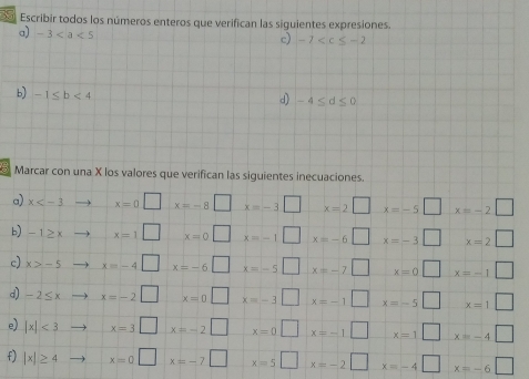 Escribir todos los números enteros que verifican las siguientes expresiones. 
a) -3
c) -7
b) -1≤ b<4</tex> 
d) -4≤ d≤ 0
Marcar con una X los valores que verifican las siguientes inecuaciones. 
a) x to x=0□  □ /□   x=-8□ x=-3□ x=2□ x=-5□ x=-2□
b) -1≥ xto x=1□ x=0□ x=-1□ x=-6□ x=-3□ x=2□
c) x>-5to x=-4□ x=-6□ x=-5□ x=-7□ x=0 □ x=-1□
d) -2≤ xto x=-2□ x=0□ x=-3□ x=-1□ x=-5 □ □  x=1□
e) |x|<3to x=3□ x=-2□ x=0□ x=-1□ □ x=1□ x=-4□
f) |x|≥ 4to x=0□ x=-7□ x=5□ x=-2□ x=-4□ x=-6□