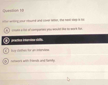 After writing your résumé and cover letter, the next step is to:
A create a list of companies you would like to work for.
B) practice interview skills,
C) buy clothes for an interview.
D) network with friends and family.