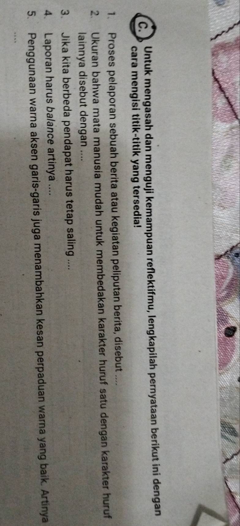 Untuk mengasah dan menguji kemampuan reflektifmu, lengkapilah pernyataan berikut ini dengan 
cara mengisi titik-titik yang tersedia! 
1. Proses pelaporan sebuah berita atau kegiatan peliputan beríta, disebut . 
2. Ukuran bahwa mata manusia mudah untuk membedakan karakter huruf satu dengan karakter huruf 
lainnya disebut dengan .... 
3. Jika kita berbeda pendapat harus tetap saling .... 
4. Laporan harus balance artinya .... 
5. Penggunaan warna aksen garis-garis juga menambahkan kesan perpaduan warna yang baik. Artinya