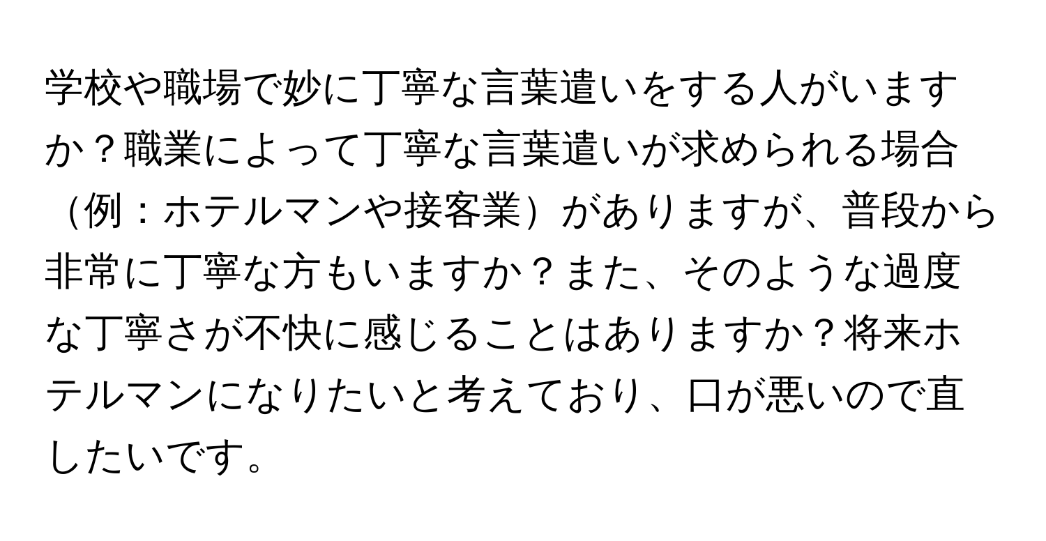 学校や職場で妙に丁寧な言葉遣いをする人がいますか？職業によって丁寧な言葉遣いが求められる場合例：ホテルマンや接客業がありますが、普段から非常に丁寧な方もいますか？また、そのような過度な丁寧さが不快に感じることはありますか？将来ホテルマンになりたいと考えており、口が悪いので直したいです。