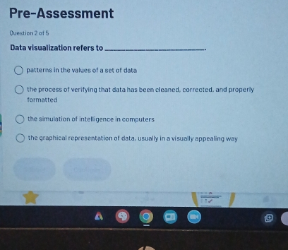 Pre-Assessment
Question 2 of 5
Data visualization refers to _.
patterns in the values of a set of data
the process of verifying that data has been cleaned, corrected, and properly
formatted
the simulation of intelligence in computers
the graphical representation of data, usually in a visually appealing way