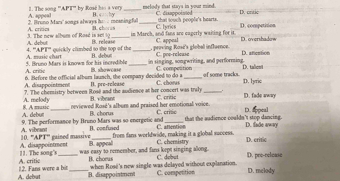 The song "APT" by Rosé has a very _melody that stays in your mind.
A. appeal B. catchy C. disappointed D. critic
2. Bruno Mars' songs always hav meaningful _that touch people's hearts.
A. critics B. chorus C. lyrics D. competition
3. The new album of Rosé is set to_ in March, and fans are eagerly waiting for it.
A. debut B. release C. appeal D. overshadow
4. "APT" quickly climbed to the top of the _, proving Rosé's global influence.
A. music chart B. debut C. pre-release D. attention
5. Bruno Mars is known for his incredible _in singing, songwriting, and performing.
A. critic B. showcase C. competition D. talent
6. Before the official album launch, the company decided to do a_ of some tracks.
A. disappointment B. pre-release C. chorus
D. lyric
7. The chemistry between Rosé and the audience at her concert was truly_ .
A. melody B. vibrant C. critic D. fade away
8. A music reviewed Rosé’s album and praised her emotional voice.
A. debut _B. chorus C. critic D. appeal
9. The performance by Bruno Mars was so energetic and_ that the audience couldn’t stop dancing.
A. vibrant B. confused C. attention
D. fade away
10. "APT" gained massive_ from fans worldwide, making it a global success.
A. disappointment B. appeal C. chemistry
D. critic
11. The song’s was easy to remember, and fans kept singing along.
A. critic _B. chorus C. debut D. pre-release
12. Fans were a bit_ when Rosé’s new single was delayed without explanation.
A. debut B. disappointment C. competition
D. melody