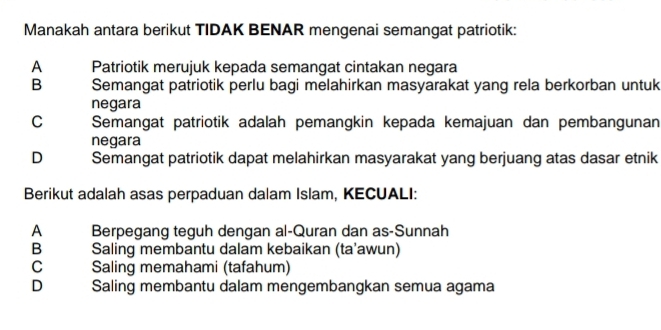 Manakah antara berikut TIDAK BENAR mengenai semangat patriotik:
A Patriotik merujuk kepada semangat cintakan negara
B Semangat patriotik perlu bagi melahirkan masyarakat yang rela berkorban untuk
negara
C Semangat patriotik adalah pemangkin kepada kemajuan dan pembangunan
negara
D Semangat patriotik dapat melahirkan masyarakat yang berjuang atas dasar etnik
Berikut adalah asas perpaduan dalam Islam, KECUALI:
A Berpegang teguh dengan al-Quran dan as-Sunnah
B Saling membantu dalam kebaikan (ta’awun)
C Saling memahami (tafahum)
D Saling membantu dalam mengembangkan semua agama