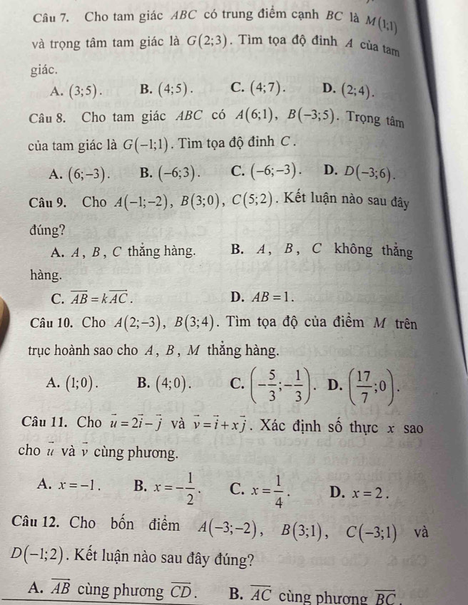 Cho tam giác ABC có trung điểm cạnh BC là M(1;1)
và trọng tâm tam giác là G(2;3). Tìm tọa độ đỉnh A của tam
giác.
A. (3;5). B. (4;5). C. (4;7). D. (2;4).
Câu 8. Cho tam giác ABC có A(6;1),B(-3;5). Trọng tâm
của tam giác là G(-1;1). Tìm tọa độ đinh C .
A. (6;-3). B. (-6;3). C. (-6;-3). D. D(-3;6).
Câu 9. Cho A(-1;-2),B(3;0),C(5;2). Kết luận nào sau đây
đúng?
A. A , B , C thắng hàng. B. A , B , C không thắng
hàng.
C. overline AB=koverline AC. D. AB=1.
Câu 10. Cho A(2;-3),B(3;4). Tìm tọa độ của điểm M trên
trục hoành sao cho A, B, M thắng hàng.
A. (1;0). B. (4;0). C. (- 5/3 ;- 1/3 ). D. ( 17/7 ;0).
Câu 11. Cho vector u=2vector i-vector j và vector v=vector i+xvector j. Xác định số thực x sao
cho # và v cùng phương.
A. x=-1. B. x=- 1/2 . C. x= 1/4 . D. x=2.
Câu 12. Cho bốn điểm A(-3;-2),B(3;1),C(-3;1) và
D(-1;2). Kết luận nào sau đây đúng?
A. vector AB cùng phương overline CD. B. overline AC cùng phương overline BC.