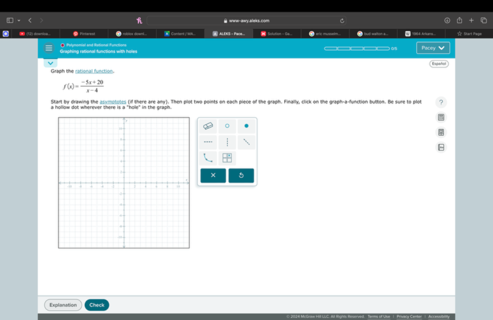 www-awy.aleks.com 
a ● (12) downloa... D Pinterest roblax downl... A Content / MA... A ALEKS - Pace... = Sollution - Ga... eric musselm bud walton a... U 1964 Arkans... ☆ Start Page 
◎ Polynomial and Rational Functions 
Graphing rational functions with holes ——05 Pacey 
Español 
Graph the rational function.
f(x)= (-5x+20)/x-4 
Start by drawing the asymptotes (if there are any). Then plot two points on each piece of the graph. Finally, click on the graph-a-function button. Be sure to plot ? 
a hollow dot wherever there is a "hole" in the graph. 
× 5 
Explanation Check