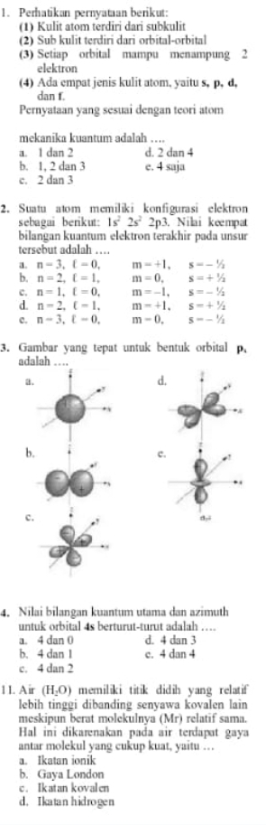 Perhatikan pernyataan berikut:
(1) Kulit atom terdiri dari subkulit
(2) Sub kulit terdiri dari orbital-orbital
(3) Setiap orbital mampu menampung 2
elektron
(4) Ada empat jenis kulit atom, yaitu s, p, d,
dan f.
Pernyataan yang sesuai dengan teori atom
mekanika kuantum adalah …
a. 1 dan 2 d. 2 dan 4
b. 1, 2 dan 3 e. 4 saja
c. 2 dan 3
2. Suatu atom memiliki konfigurasi elektron
sebagai berikut: 1s^22s^22p^3 3. Nilai kempat
bilangan kuantum elektron terakhir pada unsur
tersebut adalah …
a. n=3,xi =0, m=+1,s=-1/2
b. n=2,xi =1, □  m=0,s=+^1/_2
c. n=1,xi =0, m=-1,s=-1/2
d. n=2,xi =1, m=+1,s=+^1/_2
c. n-3,xi -0, m=0,s=-1/2
3. Gambar yang tepat untuk bentuk orbital p.
adalah ….
a
b.
c.
c.
4. Nilai bilangan kuantum utama dan azimuth
untuk orbital 4s berturut-turut adalah ...
a. 4 dan 0 d. 4 dan 3
b. 4 dan 1 c. 4 dan 4
c. 4 dan 2
11. Air (H_2O) memiliki titik didih yang relatif
lebih tinggi dibanding senyawa kovalen lain
meskipun berat molekulnya (Mr) relatif sama.
Hal ini dikarenakan pada air terdapat gaya
antar molekul yang cukup kuat, yaitu …
a. Ikatan ionik
b. Gaya London
c. Ikatan kovalen
d. Ikatan hidrogen