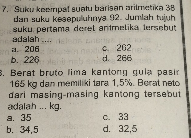 Suku keempat suatu barisan aritmetika 38
dan suku kesepuluhnya 92. Jumlah tujuh
suku pertama deret aritmetika tersebut
adalah ....
a. 206 c. 262
b. 226 d. 266
3. Berat bruto lima kantong gula pasir
165 kg dan memiliki tara 1,5%. Berat neto
dari masing-masing kantong tersebut
adalah ... kg.
a. 35 c. 33
b. 34,5 d. 32,5