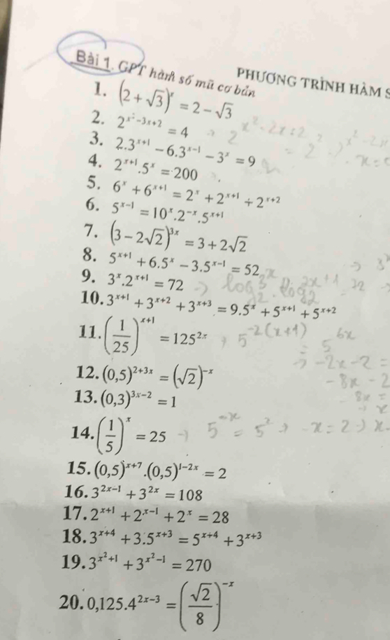 GPT hàn số mũ cơ bản
PhươNG TRÌNH HàM 9
1. (2+sqrt(3))^x=2-sqrt(3)
2. 2^(x^2)-3x+2=4
3. 2.3^(x+1)-6.3^(x-1)-3^x=9
4. 2^(x+1).5^x=200
5. 6^x+6^(x+1)=2^x+2^(x+1)+2^(x+2)
6. 5^(x-1)=10^x.2^(-x).5^(x+1)
7. (3-2sqrt(2))^3x=3+2sqrt(2)
8. 5^(x+1)+6.5^x-3.5^(x-1)=52
9. 3^x.2^(x+1)=72
10. 3^(x+1)+3^(x+2)+3^(x+3)=9.5^x+5^(x+1)+5^(x+2)
11. ( 1/25 )^x+1=125^(2x)
12. (0,5)^2+3x=(sqrt(2))^-x
13. (0,3)^3x-2=1
14. ( 1/5 )^x=25
15. (0,5)^x+7.(0,5)^1-2x=2
16. 3^(2x-1)+3^(2x)=108
17. 2^(x+1)+2^(x-1)+2^x=28
18. 3^(x+4)+3.5^(x+3)=5^(x+4)+3^(x+3)
19. 3^(x^2)+1+3^(x^2)-1=270
20. 0,125.4^(2x-3)=( sqrt(2)/8 )^-x