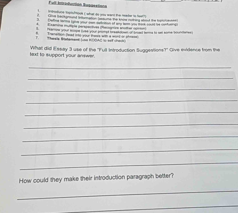 Full Introduction Suggestions 
1. Introduce topic/Hook ( what do you want the reader to feel?) 
2. Give background Information (assume the know nothing about the topic/causes) 
3. Define terms (give your own definition of any term you think could be confusing) 
4. Examine multiple perspectives (Recognize another opinion) 
5. Narrow your scope (use your prompt breakdown of broad terms to set some boundaries) 
6. Transition (lead into your thesis with a word or phrase) 
7. Thesis Statement (use KODAC to self check) 
What did Essay 3 use of the "Full Introduction Suggestions?" Give evidence from the 
text to support your answer. 
_ 
_ 
_ 
_ 
_ 
_ 
_ 
_ 
_ 
How could they make their introduction paragraph better? 
_ 
_