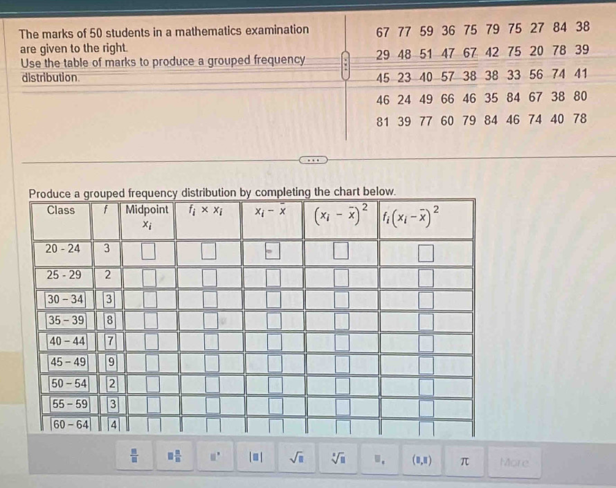 The marks of 50 students in a mathematics examination 67 77 59 36 75 79 75 27 84 38
are given to the right.
Use the table of marks to produce a grouped frequency 29 48 51 47 67 42 75 20 78 39
distribution. 45 23 40 57 38 38 33 56 74 41
46 24 49 66 46 35 84 67 38 80
81 39 77 60 79 84 46 74 40 78

 □ /□   □  □ /□   □^(□) | ≡ | sqrt(□ ) sqrt[□](□ ) · (□ ,□ ) π More