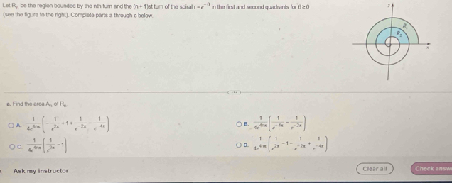 Let R_n be the region bounded by the n'th turn and the (n+1) )st turn of the spiral r=e^(-0) in the first and second quadrants for θ ≥ 0
y
(see the figure to the right). Complete parts a through c below.
a. Find the area A_n of R_n.
A.  1/4e^(4ln x) (- 1/e^(2x) +1+ 1/e^(-2x) - 1/e^(-4x) )  1/4e^(4nx) ( 1/e^(-4x) - 1/e^(-2x) )
B.
C.  1/4e^(4nx) ( 1/e^(2x) -1)  1/4e^(4ln x) ( 1/e^(2x) -1- 1/e^(-2x) + 1/e^(-4x) )
D.
Ask my instructor Clear all Check answ