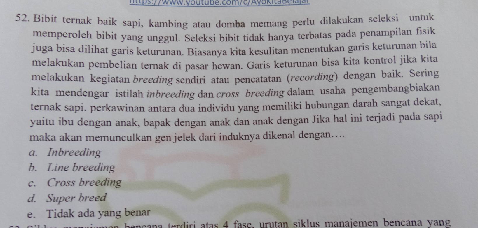 Bibit ternak baik sapi, kambing atau domba memang perlu dilakukan seleksi untuk
memperoleh bibit yang unggul. Seleksi bibit tidak hanya terbatas pada penampilan fisik
juga bisa dilihat garis keturunan. Biasanya kita kesulitan menentukan garis keturunan bila
melakukan pembelian ternak di pasar hewan. Garis keturunan bisa kita kontrol jika kita
melakukan kegiatan breeding sendiri atau pencatatan (recording) dengan baik. Sering
kita mendengar istilah inbreeding dan cross breeding dalam usaha pengembangbiakan
ternak sapi. perkawinan antara dua individu yang memiliki hubungan darah sangat dekat,
yaitu ibu dengan anak, bapak dengan anak dan anak dengan Jika hal ini terjadi pada sapi
maka akan memunculkan gen jelek dari induknya dikenal dengan….
a. Inbreeding
b. Line breeding
c. Cross breeding
d. Super breed
e. Tidak ada yang benar
e c an a terdiri atas 4 fase, urutan siklus manajemen bencana yang