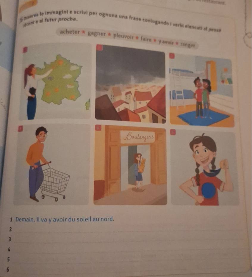 ecent o al futur proche. 
N Dserva le immagini e scrivi per ognuna una frase coniogando i verbi elencati al pessé 
acheter * gagner * pleuvoir * faire * oir » ranger 
1 Demain, il va y avoir du soleil au nord. 
2 
_ 
_ 
_ 
_ 
3 
_ 
_ 
4 
_ 
_ 
_ 
5 
_ 
6 
_ 
_