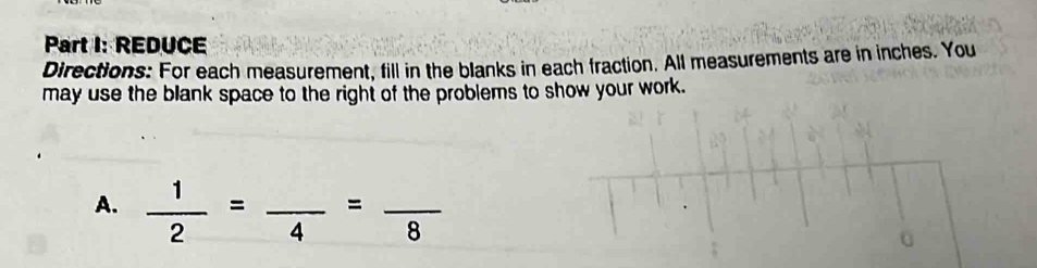 REDUCE 
Directions: For each measurement, fill in the blanks in each fraction. All measurements are in inches. You 
may use the blank space to the right of the problems to show your work. 
A.  1/2 =frac 4=frac 8
0