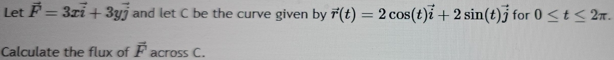 Let vector F=3xvector i+3yvector j and let C be the curve given by vector r(t)=2cos (t)vector i+2sin (t)vector j for 0≤ t≤ 2π. 
Calculate the flux of vector F across C.