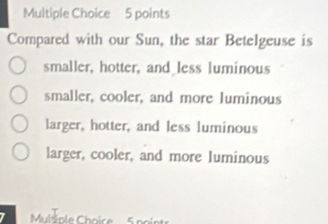 Compared with our Sun, the star Betelgeuse is
smaller, hotter, and less luminous
smaller, cooler, and more luminous
larger, hotter, and less luminous
larger, cooler, and more luminous
Multiole Choice