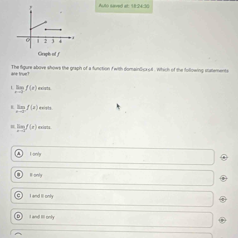 Auto saved at: 18:24:30 
The figure above shows the graph of a function fwith domain0≤x≤4 . Which of the following statements
are true?
L limlimits _xto 2^-f(x) exists.
II. limlimits _xto 2^+f(x) exists.
III. limlimits _xto 2f(x) exists.
a I only
B II only
C I and II only
D I and III only
o