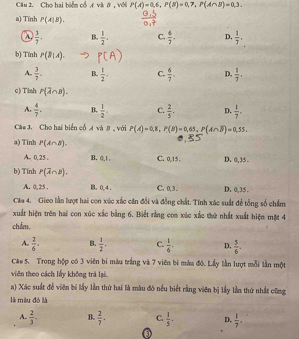 Cho hai biến cố A và B , với P(A)=0,6,P(B)=0,7,P(A∩ B)=0,3.
a) Tính P(A|B).
A,  3/7 .  1/2 .  6/7 .  1/7 .
B.
C.
D.
b) Tính P(overline B|A).
A.  3/7 .  1/2 .  6/7 .  1/7 .
B.
C.
D.
c) Tính P(overline A∩ B).
A.  4/7 .  1/2 .  2/5 ·  1/7 .
B.
C.
D.
Câu 3. Cho hai biến cố A và B , với P(A)=0,8,P(B)=0,65,P(A∩ overline B)=0,55.
a) Tính P(A∩ B).
A. 0,25 . B. 0, 1 . C. 0,15 . D. 0,35 .
b) Tính P(overline A∩ B).
A. 0,25 . B. 0, 4 . C. 0, 3 . D. 0,35 .
Câu 4. Gieo lần lượt hai con xúc xắc cân đối và đồng chất. Tính xác suất đề tổng số chấm
xuất hiện trên hai con xúc xắc bằng 6. Biết rằng con xúc xắc thứ nhất xuất hiện mặt 4
chấm.
B.
A.  2/6 .  1/2 .  1/6 .  5/6 .
C.
D.
Câu 5. Trong hộp có 3 viên bi màu trắng và 7 viên bi màu đỏ. Lấy lần lượt mỗi lần một
viên theo cách lấy không trả lại.
a) Xác suất đề viên bi lấy lần thứ hai là màu đỏ nếu biết rằng viên bị lấy lần thứ nhất cũng
là màu đỏ là
B.
A.  2/3 .  2/7 .  1/5 .  1/7 .
C.
D.