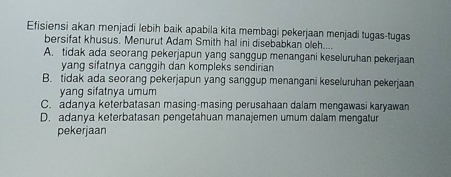 Efisiensi akan menjadi lebih baik apabila kita membagi pekerjaan menjadi tugas-tugas
bersifat khusus. Menurut Adam Smith hal ini disebabkan oleh....
A. tidak ada seorang pekerjapun yang sanggup menangani keseluruhan pekerjaan
yang sifatnya canggih dan kompleks sendirian
B. tidak ada seorang pekerjapun yang sanggup menangani keseluruhan pekerjaan
yang sifatnya umum
C. adanya keterbatasan masing-masing perusahaan dalam mengawasi karyawan
D. adanya keterbatasan pengetahuan manajemen umum dalam mengatur
pekerjaan