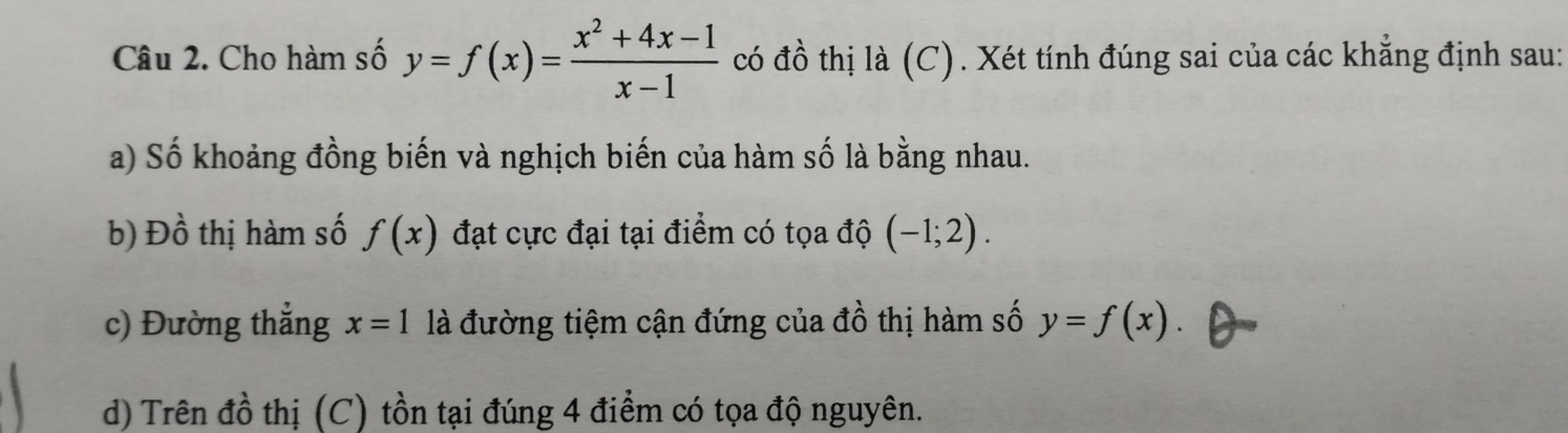 Cho hàm số y=f(x)= (x^2+4x-1)/x-1  có đồ thị là (C). Xét tính đúng sai của các khẳng định sau: 
a) Số khoảng đồng biến và nghịch biến của hàm số là bằng nhau. 
b) I )hat O thị hàm số f(x) đạt cực đại tại điểm có tọa độ (-1;2). 
c) Đường thẳng x=1 là đường tiệm cận đứng của đồ thị hàm số y=f(x)
d) Trên đồ thị (C) tồn tại đúng 4 điểm có tọa độ nguyên.