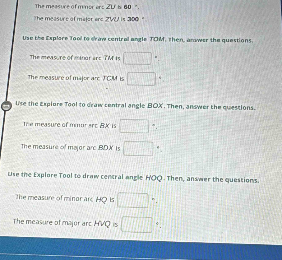 The measure of minor arc ZU is 60°. 
The measure of major arc ZVU is 300°. 
Use the Explore Tool to draw central angle TOM. Then, answer the questions. 
The measure of minor arc TM is □°. 
The measure of major arc TCM is □°. 
Use the Explore Tool to draw central angle BOX. Then, answer the questions. 
The measure of minor arc BX is □°. 
The measure of major arc BDX is □°. 
Use the Explore Tool to draw central angle HOQ. Then, answer the questions. 
The measure of minor arc HQ is □°. 
The measure of major arc HVQ is □°.