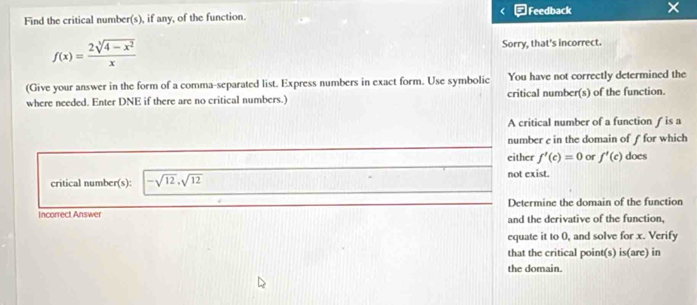 Feedback 
Find the critical number(s), if any, of the function. ×
f(x)= (2sqrt[3](4-x^2))/x 
Sorry, that's incorrect. 
(Give your answer in the form of a comma-separated list. Express numbers in exact form. Use symbolic You have not correctly determined the 
where needed. Enter DNE if there are no critical numbers.) critical number(s) of the function. 
A critical number of a function ƒ is a 
number c in the domain of f for which 
either f'(c)=0 or f'(c) does 
critical number(s): -sqrt(12), sqrt(12) not exist. 
Incorrect Answer Determine the domain of the function 
and the derivative of the function, 
equate it to 0, and solve for x. Verify 
that the critical point(s) is(are) in 
the domain.