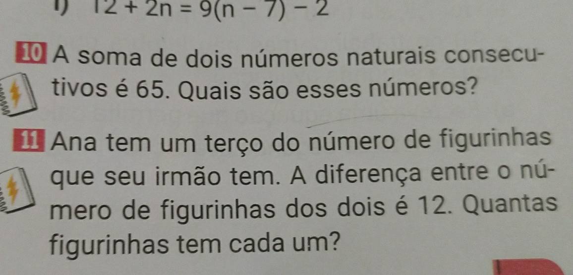 12+2n=9(n-7)-2
* A soma de dois números naturais consecu- 
tivos é 65. Quais são esses números? 
Ana tem um terço do número de figurinhas 
que seu irmão tem. A diferença entre o nú- 
mero de figurinhas dos dois é 12. Quantas 
figurinhas tem cada um?