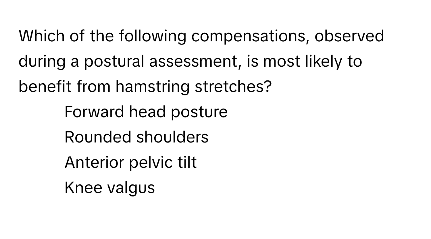 Which of the following compensations, observed during a postural assessment, is most likely to benefit from hamstring stretches?

1) Forward head posture 
2) Rounded shoulders 
3) Anterior pelvic tilt 
4) Knee valgus