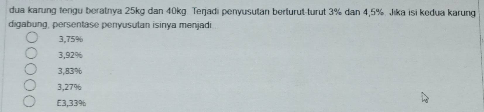 dua karung tengu beratnya 25kg dan 40kg. Terjadi penyusutan berturut-turut 3% dan 4,5%. Jika isi kedua karung
digabung, persentase penyusutan isinya menjadi...
3,75%
3,92%
3,83%
3,27%
E3,33%