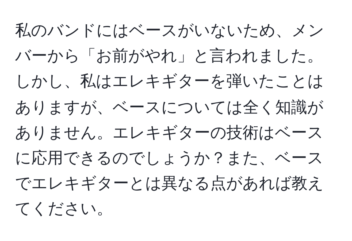 私のバンドにはベースがいないため、メンバーから「お前がやれ」と言われました。しかし、私はエレキギターを弾いたことはありますが、ベースについては全く知識がありません。エレキギターの技術はベースに応用できるのでしょうか？また、ベースでエレキギターとは異なる点があれば教えてください。