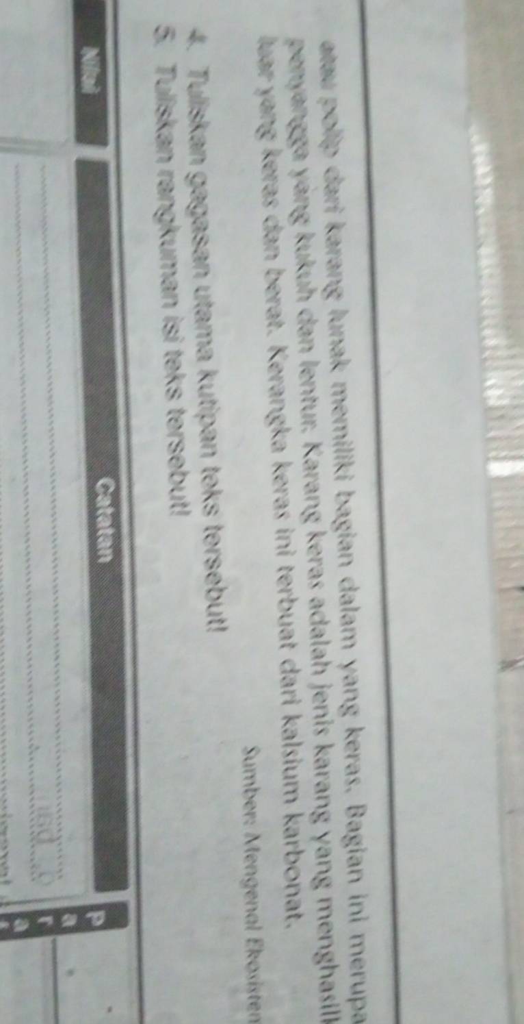 atau polip dari karang lunak memiliki bagian dalam yang keras. Bagian ini merupa 
penyangga yang kukuh dan lentur. Karang keras adalah jenis karang yang menghasill 
luar yang keras dan berat. Kerangka keras ini terbuat dari kalsium karbonat, 
Sumber: Mengenal Ékösisten 
4. Tuliskan gagasan utama kutipan teks tersebut! 
5. Tuliskan rangkuman isi teks tersebut! 
Catatan 
Nilai 
_ 
_