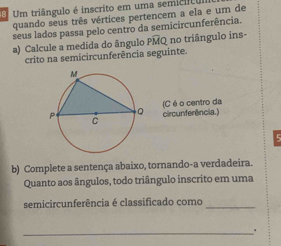 Um triângulo é inscrito em uma semicífc 
quando seus três vértices pertencem a ela e um de 
seus lados passa pelo centro da semicircunferência. 
a) Calcule a medida do ângulo Pwidehat MQ no triângulo ins- 
crito na semicircunferência seguinte. 
(C é o centro da 
cir cunferência.) 
5 
b) Complete a sentença abaixo, tornando-a verdadeira. 
Quanto aos ângulos, todo triângulo inscrito em uma 
semicircunferência é classificado como_ 
_.