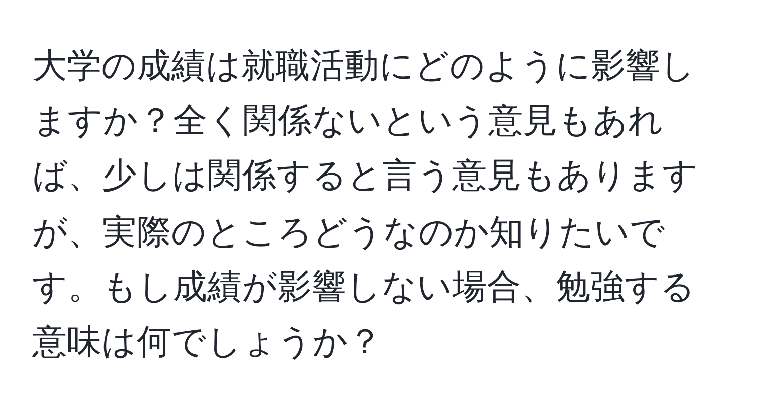 大学の成績は就職活動にどのように影響しますか？全く関係ないという意見もあれば、少しは関係すると言う意見もありますが、実際のところどうなのか知りたいです。もし成績が影響しない場合、勉強する意味は何でしょうか？