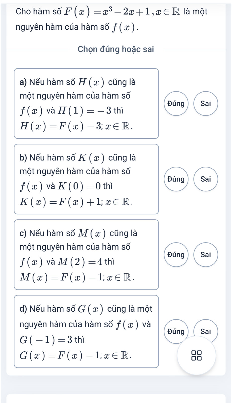 Cho hàm số F(x)=x^3-2x+1, x∈ R là một 
nguyên hàm của hàm số f(x). 
Chọn đúng hoặc sai 
a) Nếu hàm số H(x) cũng là 
một nguyên hàm của hàm số 
Đúng Sai
f(x) và H(1)=-3thi
H(x)=F(x)-3; x∈ R. 
b) Nếu hàm số K(x) cũng là 
một nguyên hàm của hàm số 
Đúng Sai
f(x) và K(0)=0thi
K(x)=F(x)+1; x∈ R. 
c) Nếu hàm số M(x) cũng là 
một nguyên hàm của hàm số 
Đúng Sai
f(x) và M(2)=4thi
M(x)=F(x)-1; x∈ R. 
d) Nếu hàm số G(x) cũng là một 
nguyên hàm của hàm số f(x) và 
Đúng Sai
G(-1)=3thi
G(x)=F(x)-1; x∈ R.