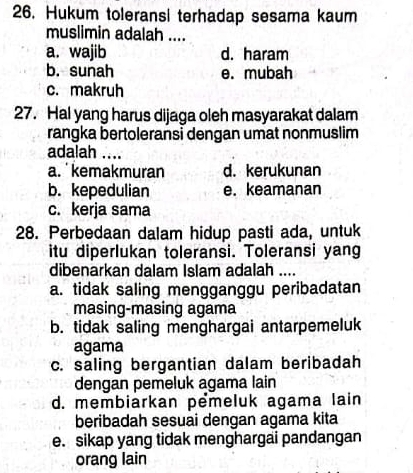 Hukum toleransi terhadap sesama kaum
muslimin adalah ....
a. wajib d. haram
b. sunah e. mubah
c. makruh
27. Hal yang harus dijaga oleh masyarakat dalam
rangka bertoleransi dengan umat nonmuslim
adalah ....
a. kemakmuran d. kerukunan
b. kepedulian e. keamanan
c. kerja sama
28. Perbedaan dalam hidup pasti ada, untuk
itu diperlukan toleransi. Toleransi yang
dibenarkan dalam Islam adalah ....
a. tidak saling mengganggu peribadatan
masing-masing agama
b. tidak saling menghargai antarpemeluk
agama
c. saling bergantian dalam beribadah
dengan pemeluk agama lain
d. membiarkan pểmeluk agama lain
beribadah sesuai dengan agama kita
e. sikap yang tidak menghargai pandangan
orang lain