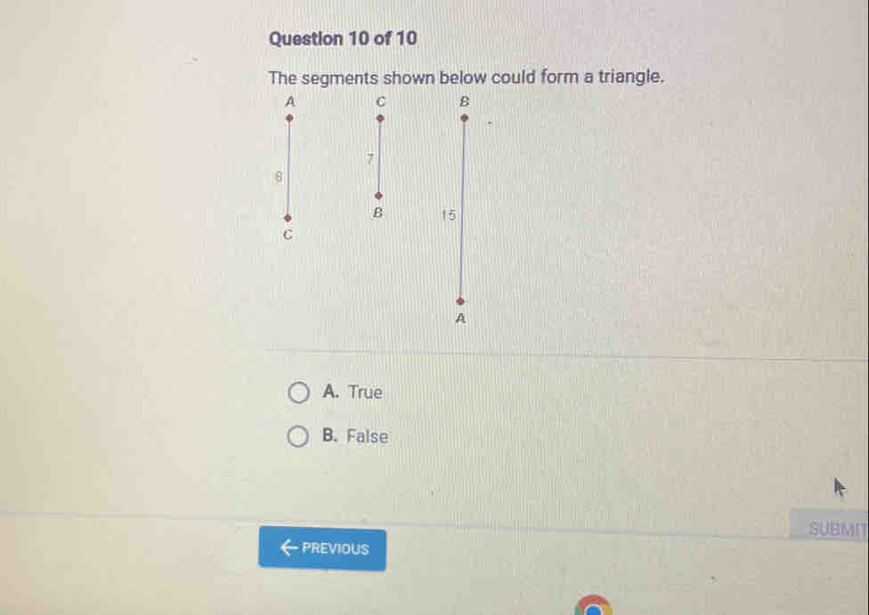 The segments shown below could form a triangle.

1
A. True
B. False
SUBMIT
PREVIOUS