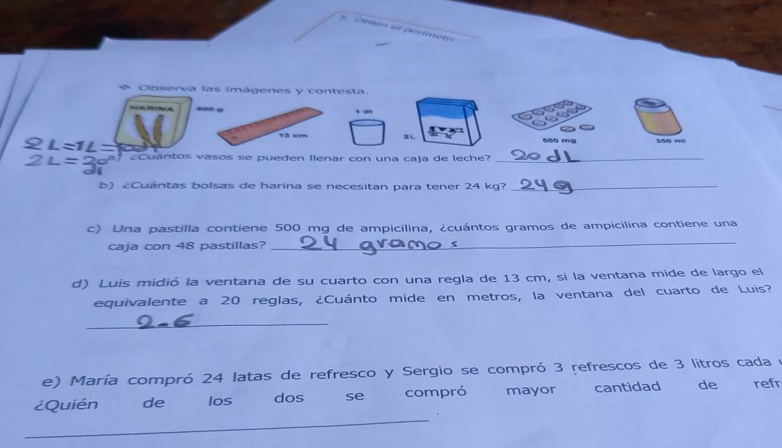 Obtén el perimetr 
* Observa las imágenes y contesta. 
60º α t ai
13 cm 2L 360 m
Cuántos vasos se pueden Ilenar con una caja de leche?_ 
b) Cuántas bolsas de harina se necesitan para tener 24 kg?_ 
c) Una pastilla contiene 500 mg de ampicilina, ¿cuántos gramos de ampicilina contiene una 
caja con 48 pastillas? 
_ 
d) Luis midió la ventana de su cuarto con una regla de 13 cm, si la ventana mide de largo el 
equivalente a 20 reglas, ¿Cuánto mide en metros, la ventana del cuarto de Luis? 
_ 
e) María compró 24 latas de refresco y Sergio se compró 3 refrescos de 3 litros cada y 
_ 
¿Quién de Ios dos se compró mayor cantidad de refr