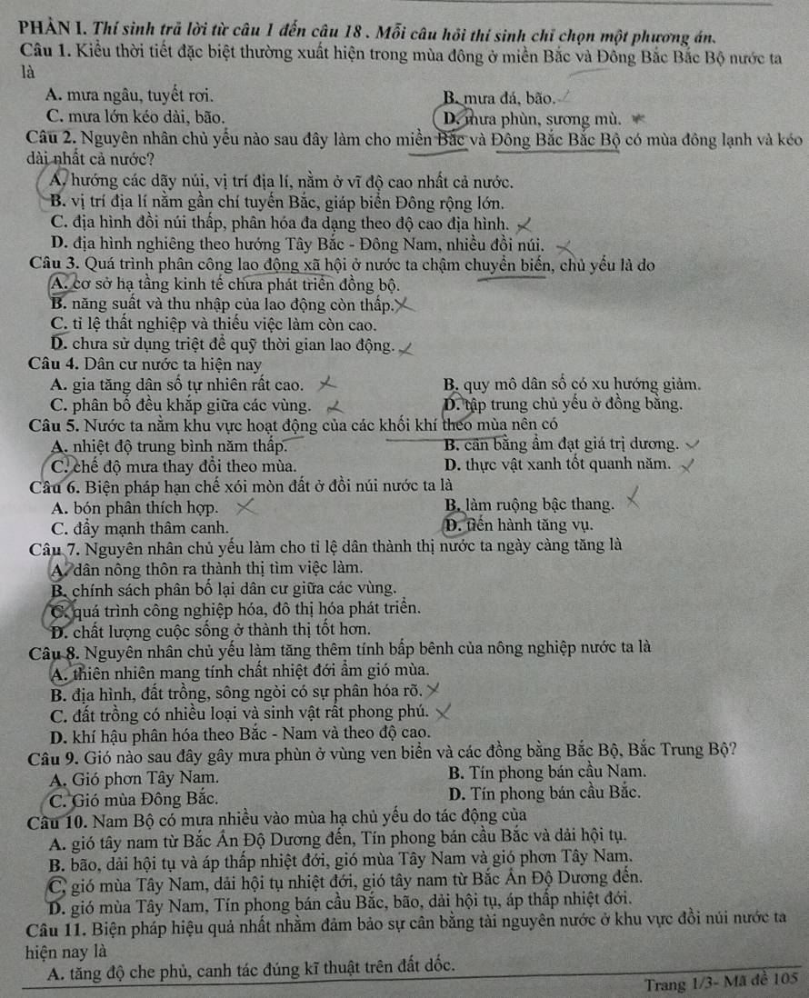 PHẢN I. Thí sinh trã lời từ câu 1 đến câu 18 . Mỗi câu hồi thí sinh chỉ chọn một phương án.
Câu 1. Kiểu thời tiết đặc biệt thường xuất hiện trong mùa đông ở miền Bắc và Đông Bắc Bắc Bộ nước ta
là
A. mưa ngâu, tuyết rơi. Ba mưa đá, bão.
C. mưa lớn kéo dài, bão, D. mưa phùn, sương mù.
Câu 2. Nguyên nhân chủ yếu nào sau đây làm cho miền Bắc và Đông Bắc Bắc Bộ có mùa đông lạnh và kéo
dài nhất cả nước?
A, hướng các dãy núi, vị trí địa lí, nằm ở vĩ độ cao nhất cả nước.
B. vị trí địa lí nằm gần chí tuyến Bắc, giáp biển Đông rộng lớn.
C. địa hình đồi núi thấp, phân hóa đa dạng theo độ cao địa hình.
D. địa hình nghiêng theo hướng Tây Bắc - Đông Nam, nhiều đồi núi.
Câu 3. Quá trình phân công lao động xã hội ở nước ta chậm chuyển biến, chủ yếu là do
A. cơ sở hạ tầng kinh tế chưa phát triển đồng bộ.
B. năng suất và thu nhập của lao động còn thấp..
C. tỉ lệ thất nghiệp và thiếu việc làm còn cao.
D. chưa sử dụng triệt để quỹ thời gian lao động.
Câu 4. Dân cư nước ta hiện nay
A. gia tăng dân số tự nhiên rất cao. B. quy mô dân số có xu hướng giảm.
C. phân bồ đều khắp giữa các vùng. D. tập trung chủ yếu ở đồng bằng.
Câu 5. Nước ta nằm khu vực hoạt động của các khối khí theo mùa nên có
A. nhiệt độ trung bình năm thấp. B. cần bằng ẩm đạt giá trị dương.
C. chế độ mưa thay đổi theo mùa. D. thực vật xanh tốt quanh năm.
Câu 6. Biện pháp hạn chế xói mòn đất ở đồi núi nước ta là
A. bón phân thích hợp. Bộ làm ruộng bậc thang.
C. đầy mạnh thâm canh. D. tiến hành tăng vụ.
Câu 7. Nguyên nhân chủ yếu làm cho tỉ lệ dân thành thị nước ta ngày càng tăng là
A dân nông thôn ra thành thị tìm việc làm.
B. chính sách phân bố lại dân cư giữa các vùng.
C. quá trình công nghiệp hóa, đô thị hóa phát triển.
D. chất lượng cuộc sống ở thành thị tốt hơn.
Câu 8. Nguyên nhân chủ yếu làm tăng thêm tính bấp bênh của nông nghiệp nước ta là
A. thiên nhiên mang tính chất nhiệt đới ẩm gió mùa.
B. địa hình, đất trồng, sông ngòi có sự phân hóa rõ.
C. đất trồng có nhiều loại và sinh vật rất phong phú.
D. khí hậu phân hóa theo Bắc - Nam và theo độ cao.
Câu 9. Gió nào sau đây gây mưa phùn ở vùng ven biển và các đồng bằng Bắc Bộ, Bắc Trung Bộ?
A Gió phơn Tây Nam. B. Tín phong bán cầu Nam.
C. Gió mùa Đông Bắc. D. Tín phong bán cầu Bắc.
Câu 10. Nam Bộ có mưa nhiều vào mùa hạ chủ yếu do tác động của
A. gió tây nam từ Bắc Ấn Độ Dương đến, Tín phong bán cầu Bắc và dải hội tụ.
B. bão, dải hội tụ và áp thấp nhiệt đới, gió mùa Tây Nam và gió phơn Tây Nam.
C, gió mùa Tây Nam, dải hội tụ nhiệt đới, gió tây nam từ Bắc Ấn Độ Dương đến.
D. gió mùa Tây Nam, Tín phong bán cầu Bắc, bão, dải hội tụ, áp thấp nhiệt đới.
Câu 11. Biện pháp hiệu quả nhất nhằm đảm bảo sự cân bằng tài nguyên nước ở khu vực đồi núi nước ta
hiện nay là
A. tăng độ che phủ, canh tác đúng kĩ thuật trên đất dốc.
Trang 1/3- Mã đề 105