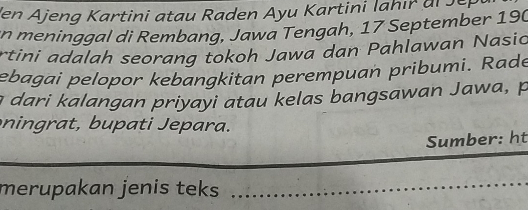 den Ajeng K artini a tau Raden Ayu Kartini l a h i r a r r 
an meninggal di Rembang, Jawa Tengah, 17 September 190
rtini adalah seorang tokoh Jawa dan Pahlawan Nasic 
ebagai pelopor kebangkitan perempuan pribumi. Rade 
dari alangan priyayi atau kelas bangsawan Jawa, 
nin u p ati epara. 
Sumber: ht 
_ 
_ 
merupakan jenis teks 
_