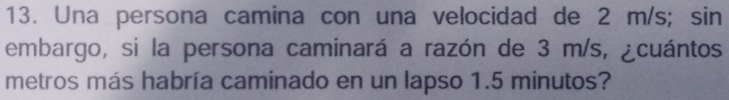 Una persona camina con una velocidad de 2 m/s; sin 
embargo, si la persona caminará a razón de 3 m/s, ¿cuántos 
metros más habría caminado en un lapso 1.5 minutos?