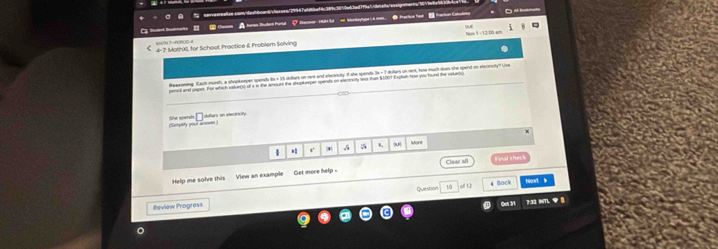 Cu A Aerea Student Portal Clacover- HMH Ed ne Monkeytype | A mes. ● Practice Test Fraction Catculister 
DUE 
4-7: MathX1, for School: Practice & Problem Solving Nov 1 - 12:00 am 
Reasoning Each month, a shopkeeper spends 8x + 15 doltars on rent and electricity. If she spends 3x - 7 dollars on rent, how much does she spend on electricity? Use 
pencll and paper. For which value(s) of x is the amount the shopkeeper spends on electricry less than $100? Explain now you found the value(s) 
She spends Édollars on electricity 
(Sempilly your answer) 
* s' |mí 、 1, U) More 
Help me solve this View an example Get more help - Clear all inal check 
Question 10 of 12 4 Back Noxt 
Review Progress 
Oct 31 7:32 INTL ▼ B