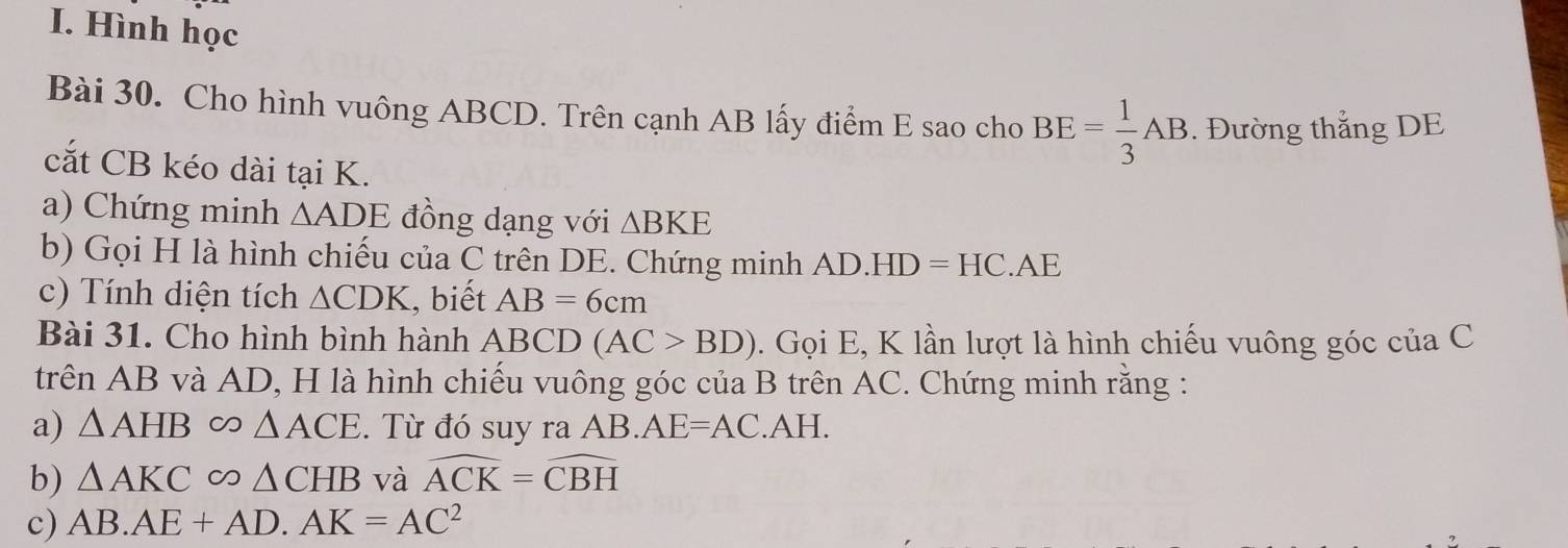 Hình học 
Bài 30. Cho hình vuông ABCD. Trên cạnh AB lấy điểm E sao cho BE= 1/3 AB. Đường thắng DE 
cắt CB kéo dài tại K. 
a) Chứng minh △ ADE đồng dạng với △ BKE
b) Gọi H là hình chiếu của C trên DE. Chứng minh AD.HD=HC.AE
c) Tính diện tích △ CDK , biết AB=6cm
Bài 31. Cho hình bình hành ABCD(AC>BD). Gọi E, K lần lượt là hình chiếu vuông góc của C 
trên AB và AD, H là hình chiếu vuông góc của B trên AC. Chứng minh rằng : 
a) △ AHB∈fty △ ACE. Từ đó suy ra AB. AE=AC.AH. 
b) △ AKCsim △ CHB và widehat ACK=widehat CBH
c) AB.AE+AD.AK=AC^2